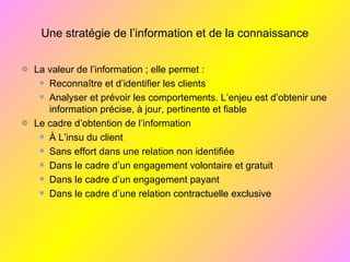 Une stratégie de l’information et de la connaissance
La valeur de l’information ; elle permet :
Reconnaître et d’identifier les clients
Analyser et prévoir les comportements. L’enjeu est d’obtenir une
information précise, à jour, pertinente et fiable
Le cadre d’obtention de l’information
À L’insu du client
Sans effort dans une relation non identifiée
Dans le cadre d’un engagement volontaire et gratuit
Dans le cadre d’un engagement payant
Dans le cadre d’une relation contractuelle exclusive
 
