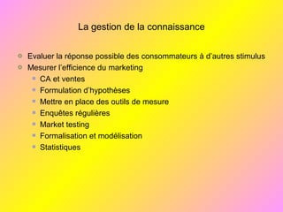 La gestion de la connaissance
Evaluer la réponse possible des consommateurs à d’autres stimulus
Mesurer l’efficience du marketing
CA et ventes
Formulation d’hypothèses
Mettre en place des outils de mesure
Enquêtes régulières
Market testing
Formalisation et modélisation
Statistiques
 