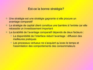 Est-ce la bonne stratégie?
Une stratégie est une stratégie gagnante si elle procure un
avantage comparatif
La stratégie de capital client constitue une barrière à l’entrée car elle
nécessite un investissement important
La durabilité de l’avantage comparatif dépends de deux facteurs :
La disponibilité de l’interface réduit l’avantage : diffusion des
meilleures pratiques
Les processus vertueux ne s’acquiert qu’avec le temps et
l’assimilation des comportements des consommateurs
 