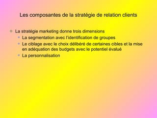 Les composantes de la stratégie de relation clients
La stratégie marketing donne trois dimensions
La segmentation avec l’identification de groupes
Le ciblage avec le choix délibéré de certaines cibles et la mise
en adéquation des budgets avec le potentiel évalué
La personnalisation
 
