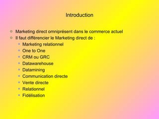 Introduction
Marketing direct omniprésent dans le commerce actuel
Il faut différencier le Marketing direct de :
Marketing relationnel
One to One
CRM ou GRC
Datawarehouse
Datamining
Communication directe
Vente directe
Relationnel
Fidélisation
 