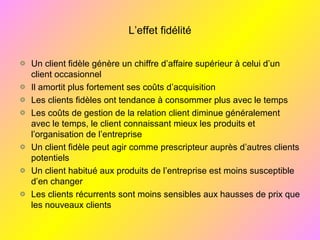 L’effet fidélité
Un client fidèle génère un chiffre d’affaire supérieur à celui d’un
client occasionnel
Il amortit plus fortement ses coûts d’acquisition
Les clients fidèles ont tendance à consommer plus avec le temps
Les coûts de gestion de la relation client diminue généralement
avec le temps, le client connaissant mieux les produits et
l’organisation de l’entreprise
Un client fidèle peut agir comme prescripteur auprès d’autres clients
potentiels
Un client habitué aux produits de l’entreprise est moins susceptible
d’en changer
Les clients récurrents sont moins sensibles aux hausses de prix que
les nouveaux clients
 