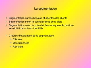 La segmentation
Segmentation sur les besoins et attentes des clients
Segmentation selon la connaissance de la cible
Segmentation selon le potentiel économique et le profil se
sensibilité des clients identifiés
Critères d’évaluation de la segmentation
Efficace
Opérationnelle
Rentable
 