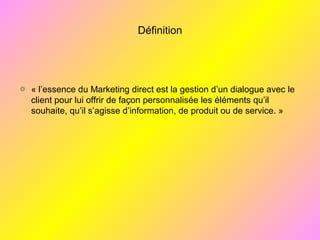 Définition
« l’essence du Marketing direct est la gestion d’un dialogue avec le
client pour lui offrir de façon personnalisée les éléments qu’il
souhaite, qu’il s’agisse d’information, de produit ou de service. »
 