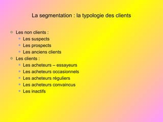La segmentation : la typologie des clients
Les non clients :
Les suspects
Les prospects
Les anciens clients
Les clients :
Les acheteurs – essayeurs
Les acheteurs occasionnels
Les acheteurs réguliers
Les acheteurs convaincus
Les inactifs
 