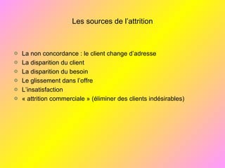 Les sources de l’attrition
La non concordance : le client change d’adresse
La disparition du client
La disparition du besoin
Le glissement dans l’offre
L’insatisfaction
« attrition commerciale » (éliminer des clients indésirables)
 