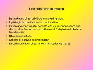 Une démarche marketing
Le marketing direct privilégie le marketing client
Il privilégie la constitution d’un capital client
L’avantage concurrentiel consiste dans la reconnaissance des
clients, identification de leurs attentes et l’adaptation de l’offre à
leurs besoins
Offre personnalisée
Collecte et analyse de l’information
La communication direct vs communication de masse
 