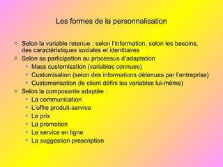 Les formes de la personnalisation
Selon la variable retenue : selon l’information, selon les besoins,
des caractéristiques sociales et identitaires
Selon sa participation au processus d’adaptation
Mass customisation (variables connues)
Customisation (selon des informations détenues par l’entreprise)
Customerisation (le client défini les variables lui-même)
Selon la composante adaptée :
La communication
L’offre produit-service
Le prix
La promotion
Le service en ligne
La suggestion prescription
 