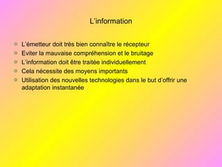 L’information
L’émetteur doit très bien connaître le récepteur
Eviter la mauvaise compréhension et le bruitage
L’information doit être traitée individuellement
Cela nécessite des moyens importants
Utilisation des nouvelles technologies dans le but d’offrir une
adaptation instantanée
 
