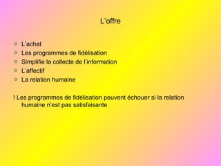 L’offre
L’achat
Les programmes de fidélisation
Simplifie la collecte de l’information
L’affectif
La relation humaine
! Les programmes de fidélisation peuvent échouer si la relation
humaine n’est pas satisfaisante
 