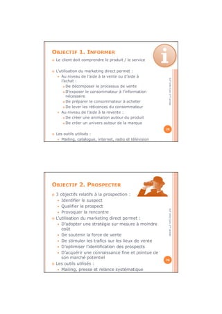 IUTInfo-Com1èreannée
OBJECTIF 1. INFORMER
Le client doit comprendre le produit / le service
L’utilisation du marketing direct permet :
Au niveau de l’aide à la vente ou d’aide à
l’achat :
De décomposer le processus de vente
D’exposer le consommateur à l’information
nécessaire
De préparer le consommateur à acheter
De lever les réticences du consommateur
Au niveau de l’aide à la revente :
De créer une animation autour du produit
De créer un univers autour de la marque
Les outils utilisés :
Mailing, catalogue, internet, radio et télévision
25
IUTInfo-Com1èreannée
OBJECTIF 2. PROSPECTER
3 objectifs relatifs à la prospection :
Identifier le suspect
Qualifier le prospect
Provoquer la rencontre
L’utilisation du marketing direct permet :
D’adopter une stratégie sur mesure à moindre
coût
De soutenir la force de vente
De stimuler les trafics sur les lieux de vente
D’optimiser l’identification des prospects
D’acquérir une connaissance fine et pointue de
son marché potentiel
Les outils utilisés :
Mailing, presse et relance systématique
26
 