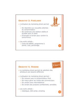 IUTInfo-Com1èreannée
OBJECTIF 3. FIDÉLISER
L’utilisation du marketing direct permet
:
De répondre aux nouvelles attentes
du consommateur
De construire une relation stable et
durable avec le client
D’occuper le terrain pour contrer la
concurrence
Les outils utilisés :
Carte de fidélité, programme à
points, club, parrainage. 27
IUTInfo-Com1èreannée
OBJECTIF 4. VENDRE
Le marketing direct permet de satisfaire des
acheteurs aux besoins différents
L’utilisation du marketing direct permet :
De renouer avec le consommateur final
De mieux gérer les visites des commerciaux
De vendre sans intermédiaires
De vendre des produits confidentiels, sensibles
Les outils utilisés :
Catalogue, télé achat, emailing
28
 