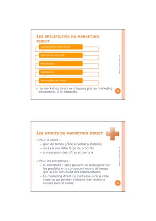 IUTInfo-Com1èreannée
LES SPÉCIFICITÉS DU MARKETING
DIRECT
Le marketing direct ne s’oppose pas au marketing
traditionnel. Il le complète. 33
Connaissance des clients
Elaboration de profil
Prospection
Fidélisation
Reconquête de clients
IUTInfo-Com1èreannée
LES ATOUTS DU MARKETING DIRECT
Pour le client :
gain de temps grâce à l’achat à distance
accès à une offre large de produits
comparaison des offres et des prix
Pour les entreprises :
la sélectivité : elles peuvent se renseigner sur
les produits en y consacrant moins de temps
que si elle accueillait des représentants.
Le marketing direct ne s’adresse qu’à la cible
visée ce qui permet d’obtenir des relations
suivies avec le client. 34
 