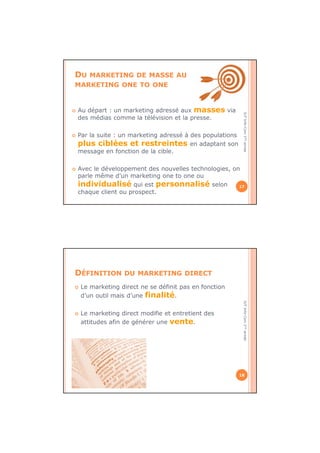 IUTInfo-Com1èreannée
DU MARKETING DE MASSE AU
MARKETING ONE TO ONE
Au départ : un marketing adressé aux masses via
des médias comme la télévision et la presse.
Par la suite : un marketing adressé à des populations
plus ciblées et restreintes en adaptant son
message en fonction de la cible.
Avec le développement des nouvelles technologies, on
parle même d’un marketing one to one ou
individualisé qui est personnalisé selon
chaque client ou prospect.
17
IUTInfo-Com1èreannée
DÉFINITION DU MARKETING DIRECT
Le marketing direct ne se définit pas en fonction
d’un outil mais d’une finalité.
Le marketing direct modifie et entretient des
attitudes afin de générer une vente.
18
 