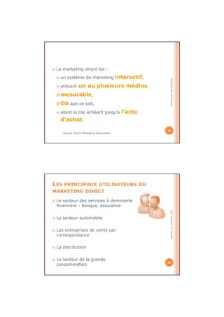 IUTInfo-Com1èreannée
Le marketing direct est :
un système de marketing interactif,
utilisant un ou plusieurs médias,
mesurable,
Où que ce soit,
allant le cas échéant jusqu’à l’acte
d’achat.
Source Direct Marketing Association
19
IUTInfo-Com1èreannée
LES PRINCIPAUX UTILISATEURS DU
MARKETING DIRECT
Le secteur des services à dominante
financière : banque, assurance
Le secteur automobile
Les entreprises de vente par
correspondance
La distribution
Le secteur de la grande
consommation
20
 