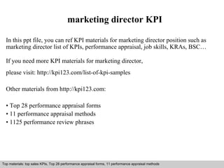 marketing director KPI 
In this ppt file, you can ref KPI materials for marketing director position such as 
marketing director list of KPIs, performance appraisal, job skills, KRAs, BSC… 
If you need more KPI materials for marketing director, 
please visit: http://kpi123.com/list-of-kpi-samples 
Other materials from http://kpi123.com: 
• Top 28 performance appraisal forms 
• 11 performance appraisal methods 
• 1125 performance review phrases 
Top materials: top sales KPIs, Top 28 performance appraisal forms, 11 performance appraisal methods 
Interview questions and answers – free download/ pdf and ppt file 
 