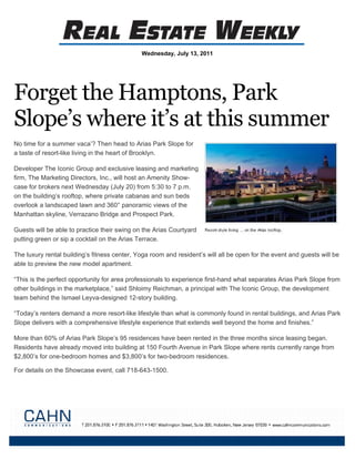 Wednesday, July 13, 2011




Forget the Hamptons, Park
Slope’s where it’s at this summer
No time for a summer vaca’? Then head to Arias Park Slope for
a taste of resort-like living in the heart of Brooklyn.

Developer The Iconic Group and exclusive leasing and marketing
firm, The Marketing Directors, Inc., will host an Amenity Show-
case for brokers next Wednesday (July 20) from 5:30 to 7 p.m.
on the building’s rooftop, where private cabanas and sun beds
overlook a landscaped lawn and 360° panoramic views of the
Manhattan skyline, Verrazano Bridge and Prospect Park.

Guests will be able to practice their swing on the Arias Courtyard
putting green or sip a cocktail on the Arias Terrace.

The luxury rental building’s fitness center, Yoga room and resident’s will all be open for the event and guests will be
able to preview the new model apartment.

“This is the perfect opportunity for area professionals to experience first-hand what separates Arias Park Slope from
other buildings in the marketplace,” said Shloimy Reichman, a principal with The Iconic Group, the development
team behind the Ismael Leyva-designed 12-story building.

“Today’s renters demand a more resort-like lifestyle than what is commonly found in rental buildings, and Arias Park
Slope delivers with a comprehensive lifestyle experience that extends well beyond the home and finishes.”

More than 60% of Arias Park Slope’s 95 residences have been rented in the three months since leasing began.
Residents have already moved into building at 150 Fourth Avenue in Park Slope where rents currently range from
$2,800’s for one-bedroom homes and $3,800’s for two-bedroom residences.

For details on the Showcase event, call 718-643-1500.
 