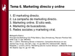 Tema 6. Marketing directo y online
1. El marketing directo.
2. La campaña de marketing directo.
3. Marketing online. El sitio web.
4. Marketing de buscadores.
5. Redes sociales y marketing viral.
Bibliografía Básica.
Principios de Marketing 12/e Philip Kotler y Gary Armostrong, Pearson Prentice Hall,
2008. Cap. 17 (pp. 596-642).
Alet, J. (2007). “Marketing Directo e Interactivo. Campañas efectivas con sus
clientes”Cap.12 (pp. 332-337), Cap. 13 ( pp 366-374). Editorial ESIC. Madrid.
Maqueda, J. (coord.) (2012). “Marketing para los nuevos tiempos”, editorial Mc Graw
Hill. Madrid. Cap.10 ( pp 147-160).
 