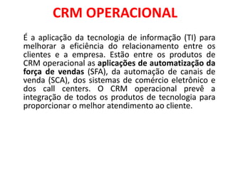 CRM OPERACIONAL
É a aplicação da tecnologia de informação (TI) para
melhorar a eficiência do relacionamento entre os
clientes e a empresa. Estão entre os produtos de
CRM operacional as aplicações de automatização da
força de vendas (SFA), da automação de canais de
venda (SCA), dos sistemas de comércio eletrônico e
dos call centers. O CRM operacional prevê a
integração de todos os produtos de tecnologia para
proporcionar o melhor atendimento ao cliente.
 
