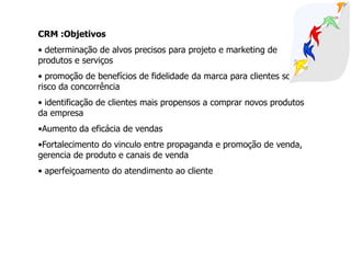 CRM :Objetivos
• determinação de alvos precisos para projeto e marketing de
produtos e serviços
• promoção de benefícios de fidelidade da marca para clientes sob o
risco da concorrência
• identificação de clientes mais propensos a comprar novos produtos
da empresa
•Aumento da eficácia de vendas
•Fortalecimento do vinculo entre propaganda e promoção de venda,
gerencia de produto e canais de venda
• aperfeiçoamento do atendimento ao cliente
 