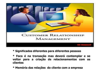 CRM
* Significados diferentes para diferentes pessoas
* Foco é na transação mas deverá contemplar e se
voltar para a criação de relacionamentos com os
clientes
* Memória das relações do cliente com a empresa
 