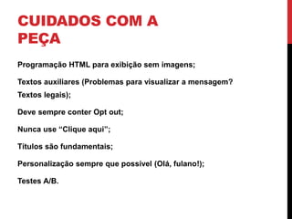 CUIDADOS COM A
PEÇA
Programação HTML para exibição sem imagens;
Textos auxiliares (Problemas para visualizar a mensagem?
Textos legais);
Deve sempre conter Opt out;
Nunca use “Clique aqui”;
Títulos são fundamentais;
Personalização sempre que possível (Olá, fulano!);
Testes A/B.
 