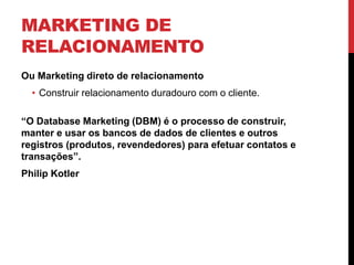 MARKETING DE
RELACIONAMENTO
Ou Marketing direto de relacionamento
• Construir relacionamento duradouro com o cliente.
“O Database Marketing (DBM) é o processo de construir,
manter e usar os bancos de dados de clientes e outros
registros (produtos, revendedores) para efetuar contatos e
transações”.
Philip Kotler
 