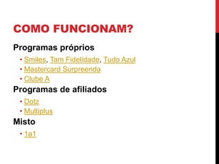 COMO FUNCIONAM?
Programas próprios
• Smiles, Tam Fidelidade, Tudo Azul
• Mastercard Surpreenda
• Clube A
Programas de afiliados
• Dotz
• Multiplus
Misto
• 1a1
 