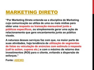 MARKETING DIRETO
“Por Marketing Direto entende-se a disciplina de Marketing
cuja comunicação se utiliza de uma ou mais mídias para
obter uma resposta ou transação mensurável junto a
públicos específicos, ou simplesmente gerar uma ação de
relacionamento que gere encantamento junto ao público
visado.
A natureza desses serviços faz com que, na maior parte de
suas atividades, haja tendência de utilização de segmentos
de listas ou veiculação de anúncios com estímulo à resposta
(call to action, cupons etc.) e com o máximo de retorno dos
investimentos (ROI) para o cliente, evitando a dispersão de
esforços.”
Fonte: ABEMD
 