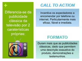 +
Diferencia-se da
publicidade
clássica da
televisão por 2
caraterísticas
próprias:
Incentiva os expectadores a
encomendar por telefone ou
internet. Particularmente mais
eficaz, fiável e imediata.
Duram mais que as publicidades
clássicas, dado que permitem
uma descrição exaustiva do
produto, demonstrações e
testemunhos.
 