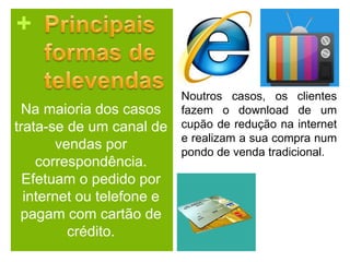 +
Na maioria dos casos
trata-se de um canal de
vendas por
correspondência.
Efetuam o pedido por
internet ou telefone e
pagam com cartão de
crédito.
Noutros casos, os clientes
fazem o download de um
cupão de redução na internet
e realizam a sua compra num
pondo de venda tradicional.
 