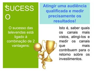 +SUCESS
O
O sucesso das
televendas está
ligado à
combinação de 2
vantagens:
Atingir uma audiência
qualificada e medir
precisamente os
resultados!
Isto é, saber quais
os canais mais
vistos, atingi-los e
medir os canais
que mais
contribuem para o
retorno sobre os
investimentos.
 