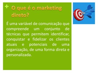 +
É uma variável de comunicação que
compreende um conjunto de
técnicas que permitem identificar,
conquistar e fidelizar os clientes
atuais e potenciais de uma
organização, de uma forma direta e
personalizada.
 