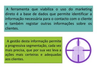 A gestão desta informação permite
a progressiva segmentação, cada vez
mais precisa, que por sua vez leva a
ações mais certeiras e adequadas
aos clientes.
A ferramenta que viabiliza o uso do marketing
direto é a base de dados que permite identificar a
informação necessária para o contacto com o cliente
e também registar outras informações sobre os
clientes.
 