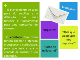+
O planeamento de cada
peça do mailing e a
definição das suas
funções é fundamental
para uma campanha de
sucesso.
O envelope tem como
função chamar a atenção
e despertar a curiosidade,
para que seja criada a
vontade de analisar o seu
conteúdo.
“Abra que
vai poupar
nos
impostos!”
“Urgente!”
“Torne-se
milionário!”
 