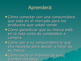Aprenderá: Cómo conectar con una consumidora que está en el mercado para los productos que usted vende Cómo garantizar que su marca está en la lista corta de candidatos a compra. Cómo dar a su consumidora lo que ella necesita para decidir a favor de su marca. Cómo sacar el máximo de sus clientes actuales. 