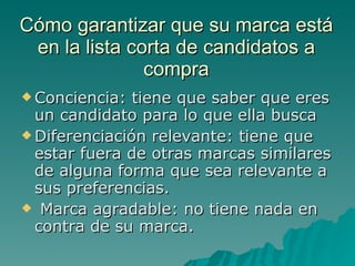 Cómo garantizar que su marca está en la lista corta de candidatos a compra Conciencia: tiene que saber que eres un candidato para lo que ella busca Diferenciación relevante: tiene que estar fuera de otras marcas similares de alguna forma que sea relevante a sus preferencias. Marca agradable: no tiene nada en contra de su marca. 