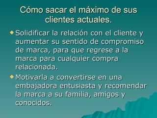 Cómo sacar el máximo de sus clientes actuales. Solidificar la relación con el cliente y aumentar su sentido de compromiso de marca, para que regrese a la marca para cualquier compra relacionada. Motivarla a convertirse en una embajadora entusiasta y recomendar la marca a su familia, amigos y conocidos. 