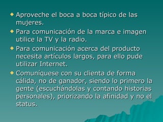 Aproveche el boca a boca típico de las mujeres. Para comunicación de la marca e imagen utilice la TV y la radio. Para comunicación acerca del producto necesita artículos largos, para ello pude utilizar Internet. Comuníquese con su clienta de forma cálida, no de ganador, siendo lo primero la gente (escuchándolas y contando historias personales), priorizando la afinidad y no el status. 