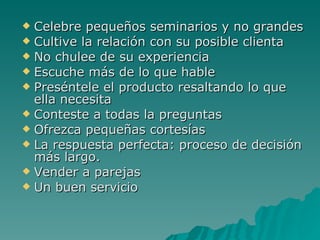 Celebre pequeños seminarios y no grandes Cultive la relación con su posible clienta No chulee de su experiencia Escuche más de lo que hable Preséntele el producto resaltando lo que ella necesita Conteste a todas la preguntas Ofrezca pequeñas cortesías La respuesta perfecta: proceso de decisión más largo. Vender a parejas Un buen servicio 