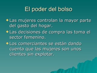 El poder del bolso Las mujeres controlan la mayor parte del gasto del hogar. Las decisiones de compra las toma el sector femenino. Los comerciantes se están dando cuenta que las mujeres son unos clientes sin explotar. 