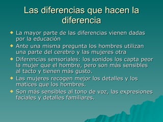 Las diferencias que hacen la diferencia La mayor parte de las diferencias vienen dadas por la educación Ante una misma pregunta los hombres utilizan una parte del cerebro y las mujeres otra Diferencias sensoriales: los sonidos los capta peor la mujer que el hombre, pero son más sensibles al tacto y tienen más gusto. Las mujeres recogen mejor los detalles y los matices que los hombres. Son más sensibles al tono de voz, las expresiones faciales y detalles familiares. 