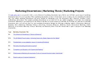 Marketing Dissertations | Marketing Thesis | Marketing Projects
At study-aids.co.uk we are proud to offer a vast collection of marketing dissertation topics. Below you will find a great range of marketing
dissertation topics for you to purchase. These marketing dissertations are here to help inspire you in creating your own marketing dissertation
title. Our sample marketing dissertations will prove helpful in formulating your own dissertation topic, objectives, literature review,
methodology and analyses. Our sample marketing dissertations are an ideal tool for any student struggling to start their own marketing
dissertation. Marketing is an essential part of any business and there are many elements of marketing. By browsing our collection of marketing
dissertation titles, you will get ideas for your marketing dissertation through the following marketing subjects: Relationship Marketing,
Branding, Direct Marketing, Marketing Cultures, Advertising, Consumer Behaviour, Marketing Trends, International Marketing, Online
Marketing, Social Media Marketing, Strategic Marketing and Marketing Ethics. Click the relevant link to open a synopsis of our Marketing
dissertations.
Type

Marketing Dissertation Title

BA

"The Influence of Advertising on Consumer Behaviour"

MSc

"The UK Mobile Phone Industry - Delivering Value to the Student Segment of the Market"

MA

"Standardisation versus adaptation issues in International Marketing"

BA

"Elements of branding and brand recognition"

BA

"Competition and Oligopoly in UK Supermarket Retailing"

MA

"Effectiveness of Marketing Communication Tools on Consumer Decision to take Credit Cards"

BA

"Brand Loyalty and Customer Satisfaction"

 