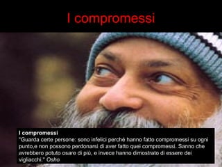 I compromessi 
I compromessi 
"Guarda certe persone: sono infelici perché hanno fatto compromessi su ogni 
punto,e non possono perdonarsi di aver fatto quei compromessi. Sanno che 
avrebbero potuto osare di più, e invece hanno dimostrato di essere dei 
vigliacchi." Osho 
 