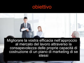obiettivo 
Migliorare la vostra efficacia nell’approccio 
al mercato del lavoro attraverso la 
consapevolezza delle proprie capacità di 
costruzione di un piano di marketing di se 
stessi 
 