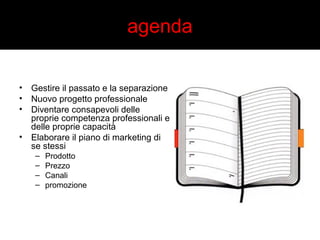 agenda 
• Gestire il passato e la separazione 
• Nuovo progetto professionale 
• Diventare consapevoli delle 
proprie competenza professionali e 
delle proprie capacità 
• Elaborare il piano di marketing di 
se stessi 
– Prodotto 
– Prezzo 
– Canali 
– promozione 
 