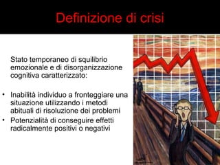 Definizione di crisi 
Stato temporaneo di squilibrio 
emozionale e di disorganizzazione 
cognitiva caratterizzato: 
• Inabilità individuo a fronteggiare una 
situazione utilizzando i metodi 
abituali di risoluzione dei problemi 
• Potenzialità di conseguire effetti 
radicalmente positivi o negativi 
 