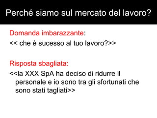 Perché siamo sul mercato del lavoro? 
Domanda imbarazzante: 
<< che è sucesso al tuo lavoro?>> 
Risposta sbagliata: 
<<la XXX SpA ha deciso di ridurre il 
personale e io sono tra gli sfortunati che 
sono stati tagliati>> 
 