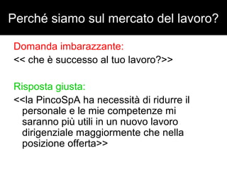Perché siamo sul mercato del lavoro? 
Domanda imbarazzante: 
<< che è successo al tuo lavoro?>> 
Risposta giusta: 
<<la PincoSpA ha necessità di ridurre il 
personale e le mie competenze mi 
saranno più utili in un nuovo lavoro 
dirigenziale maggiormente che nella 
posizione offerta>> 
 