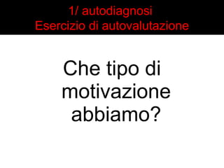 1/ autodiagnosi 
Esercizio di autovalutazione 
Che tipo di 
motivazione 
abbiamo? 
 